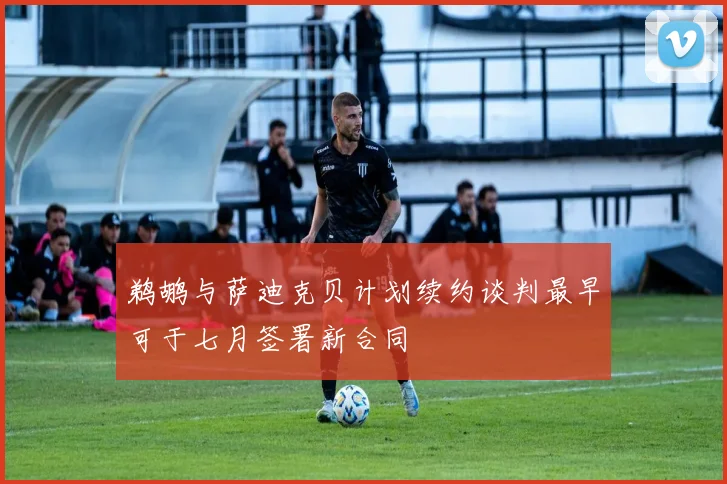 鹈鹕与萨迪克贝计划续约谈判最早可于七月签署新合同