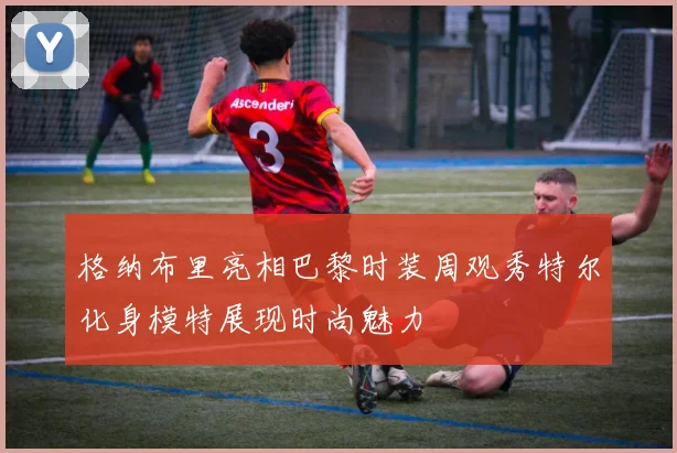 格纳布里亮相巴黎时装周观秀特尔化身模特展现时尚魅力