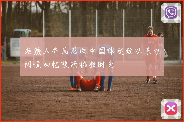 老熟人乔瓦尼向中国球迷致以亲切问候回忆陕西执教时光