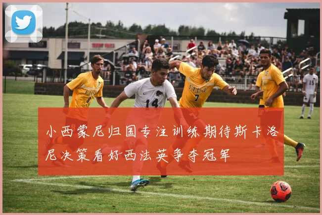 小西蒙尼归国专注训练期待斯卡洛尼决策看好西法英争夺冠军