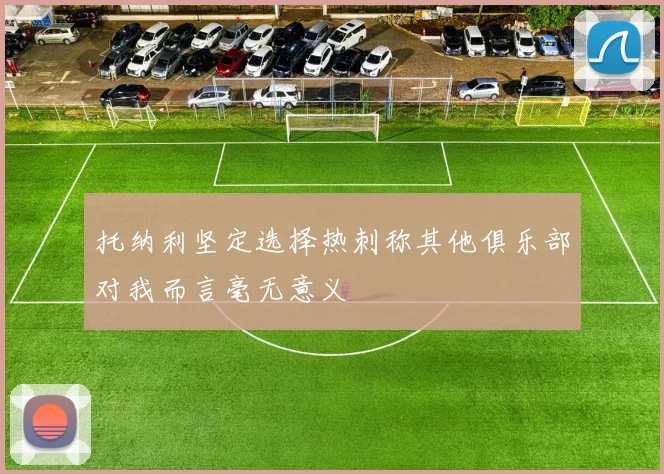 托纳利坚定选择热刺称其他俱乐部对我而言毫无意义