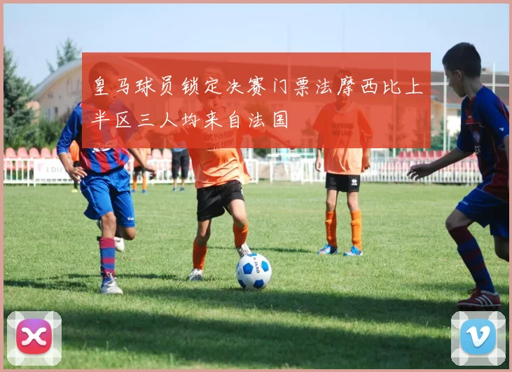 皇马球员锁定决赛门票法摩西比上半区三人均来自法国