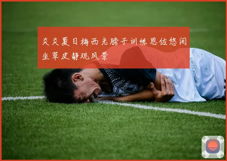 炎炎夏日梅西光膀子训练恩佐悠闲坐草皮静观风景