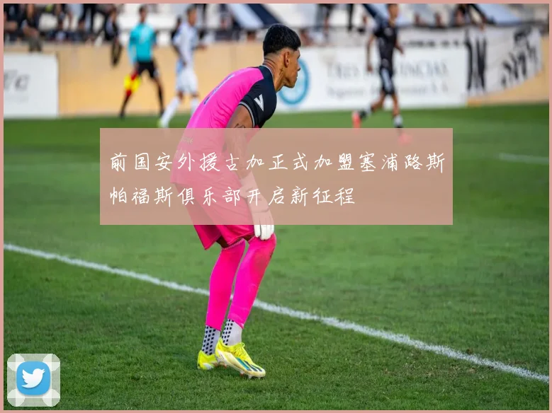 前国安外援古加正式加盟塞浦路斯帕福斯俱乐部开启新征程