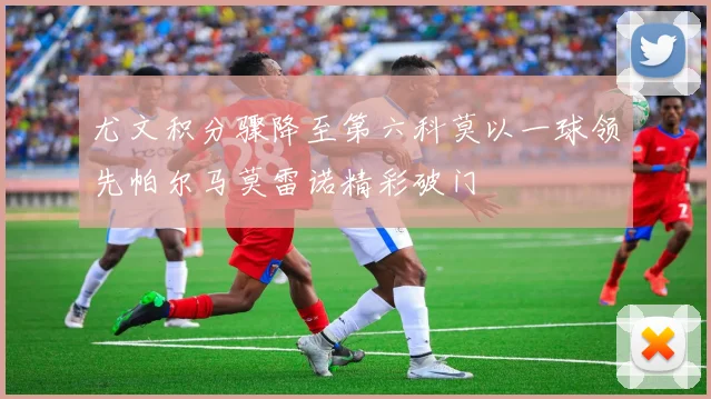尤文积分骤降至第六科莫以一球领先帕尔马莫雷诺精彩破门