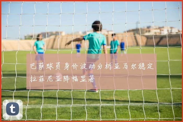 巴萨球员身价波动分析亚马尔稳定拉菲尼亚降幅显著