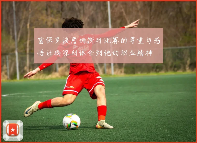 富保罗谈詹姆斯对比赛的尊重与感悟让我深刻体会到他的职业精神