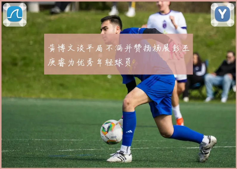 黄博文谈平局不满并赞扬杨展彭王庚睿为优秀年轻球员