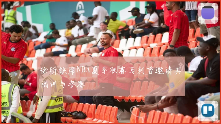 徐昕缺席NBA夏季联赛马刺曾邀请其试训与参赛