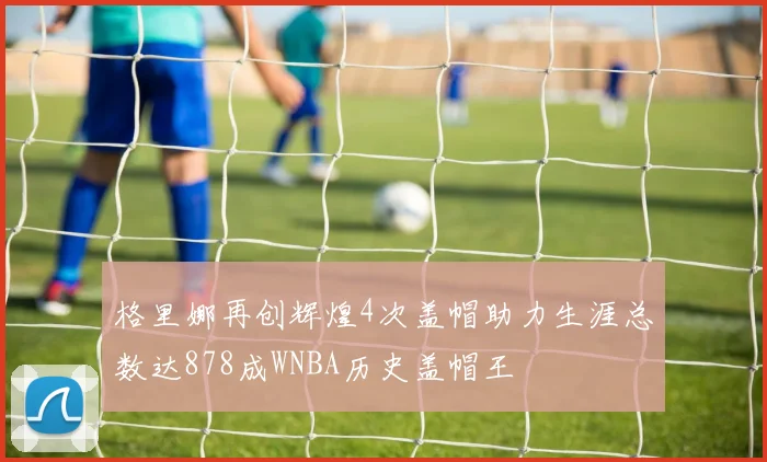 格里娜再创辉煌4次盖帽助力生涯总数达878成WNBA历史盖帽王