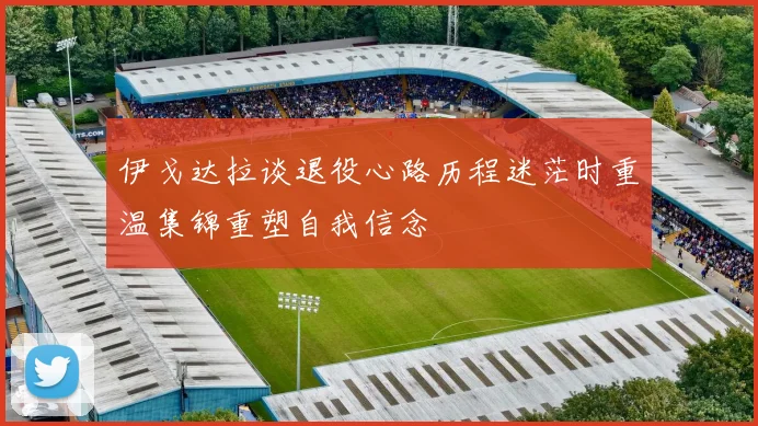 伊戈达拉谈退役心路历程迷茫时重温集锦重塑自我信念
