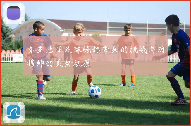 克罗地亚足球崛起带来的挑战与对穆帅的美好祝愿