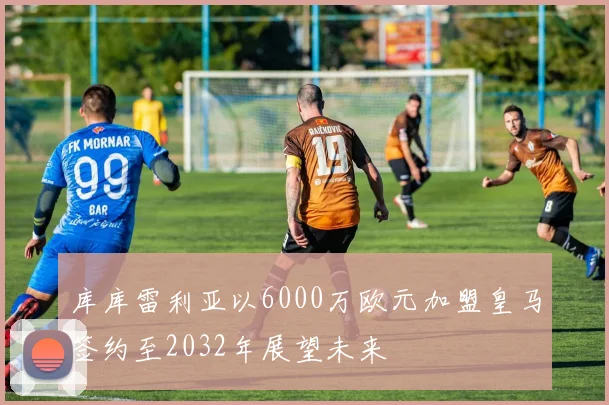 库库雷利亚以6000万欧元加盟皇马签约至2032年展望未来