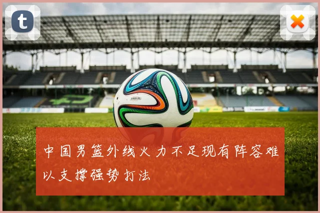 中国男篮外线火力不足现有阵容难以支撑强势打法