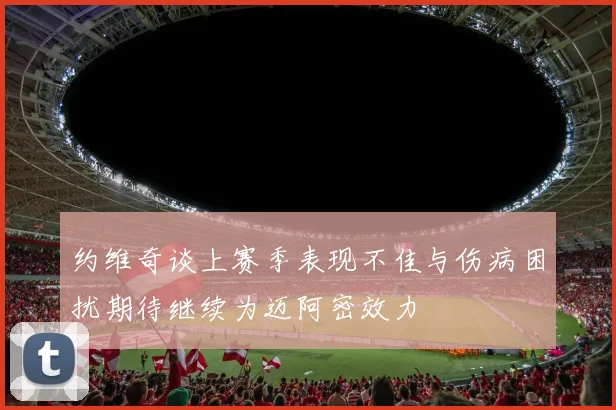 约维奇谈上赛季表现不佳与伤病困扰期待继续为迈阿密效力