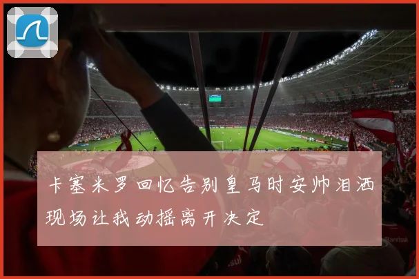 卡塞米罗回忆告别皇马时安帅泪洒现场让我动摇离开决定