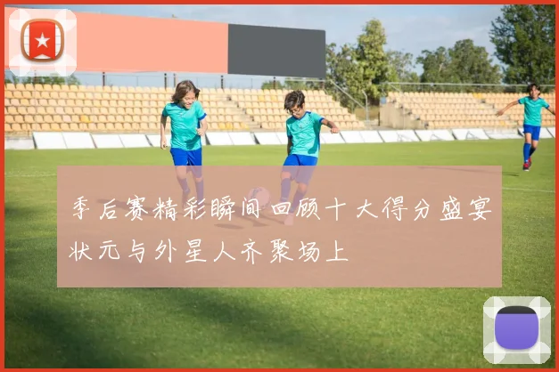 季后赛精彩瞬间回顾十大得分盛宴状元与外星人齐聚场上
