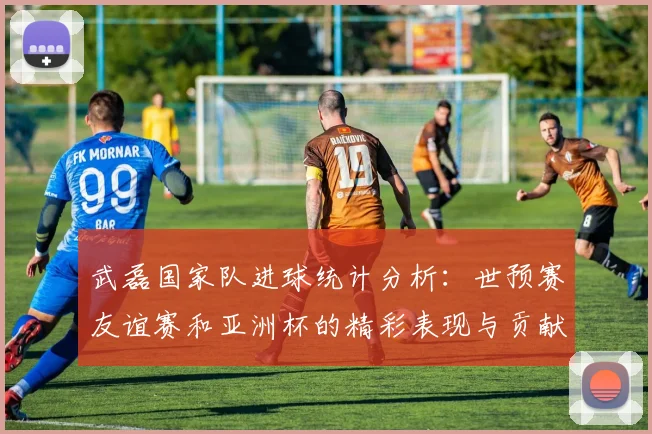 武磊国家队进球统计分析：世预赛友谊赛和亚洲杯的精彩表现与贡献