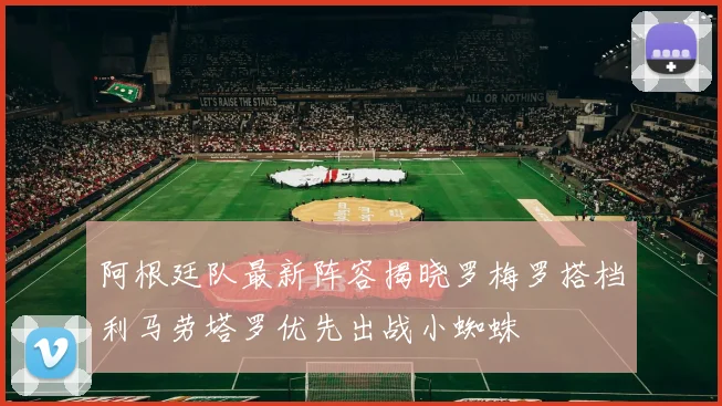 阿根廷队最新阵容揭晓罗梅罗搭档利马劳塔罗优先出战小蜘蛛