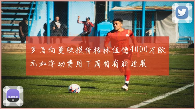 罗马向曼联报价格林伍德4000万欧元加浮动费用下周将有新进展