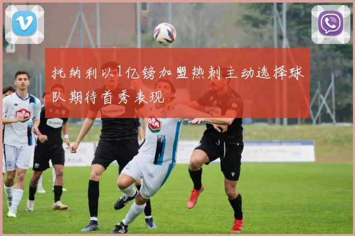 托纳利以1亿镑加盟热刺主动选择球队期待首秀表现