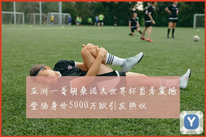 亚洲一哥胡桑诺夫世界杯首秀震撼登场身价5000万欧引发热议
